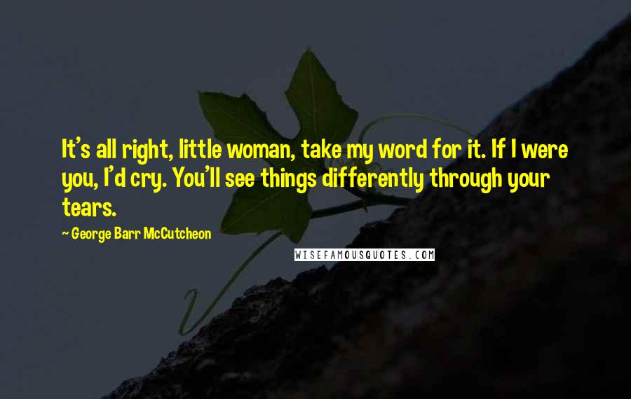 George Barr McCutcheon Quotes: It's all right, little woman, take my word for it. If I were you, I'd cry. You'll see things differently through your tears.