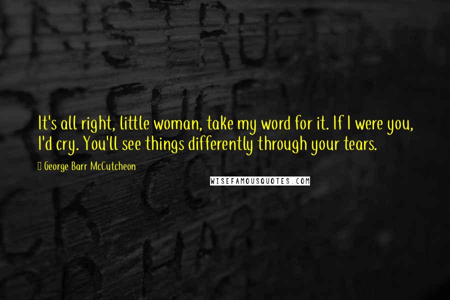 George Barr McCutcheon Quotes: It's all right, little woman, take my word for it. If I were you, I'd cry. You'll see things differently through your tears.