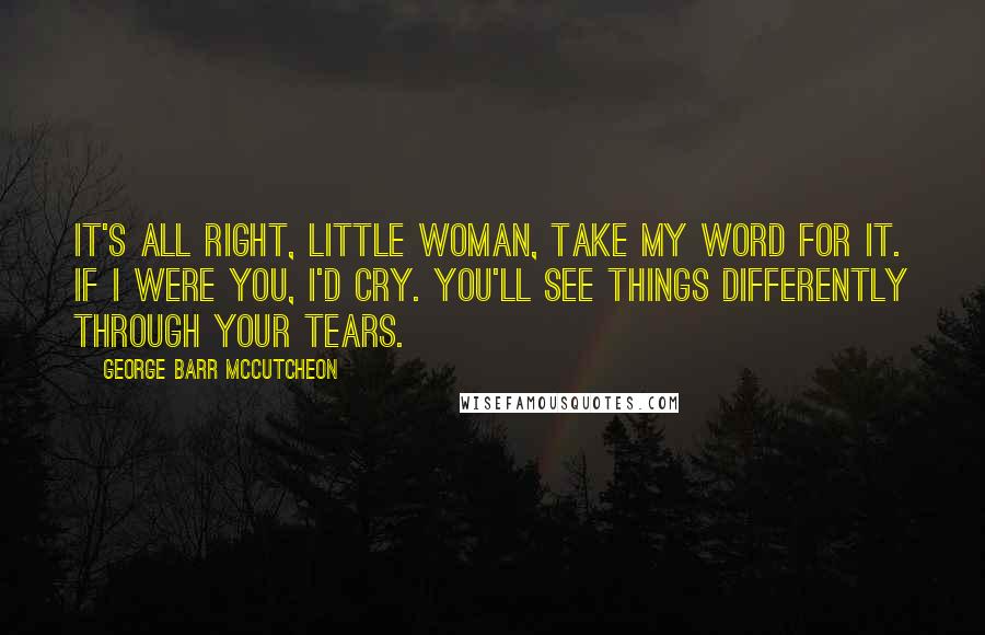 George Barr McCutcheon Quotes: It's all right, little woman, take my word for it. If I were you, I'd cry. You'll see things differently through your tears.