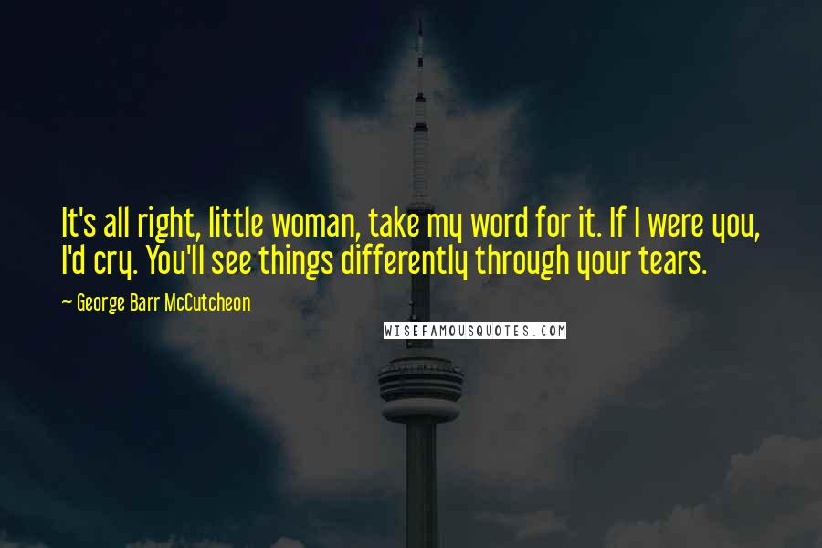 George Barr McCutcheon Quotes: It's all right, little woman, take my word for it. If I were you, I'd cry. You'll see things differently through your tears.