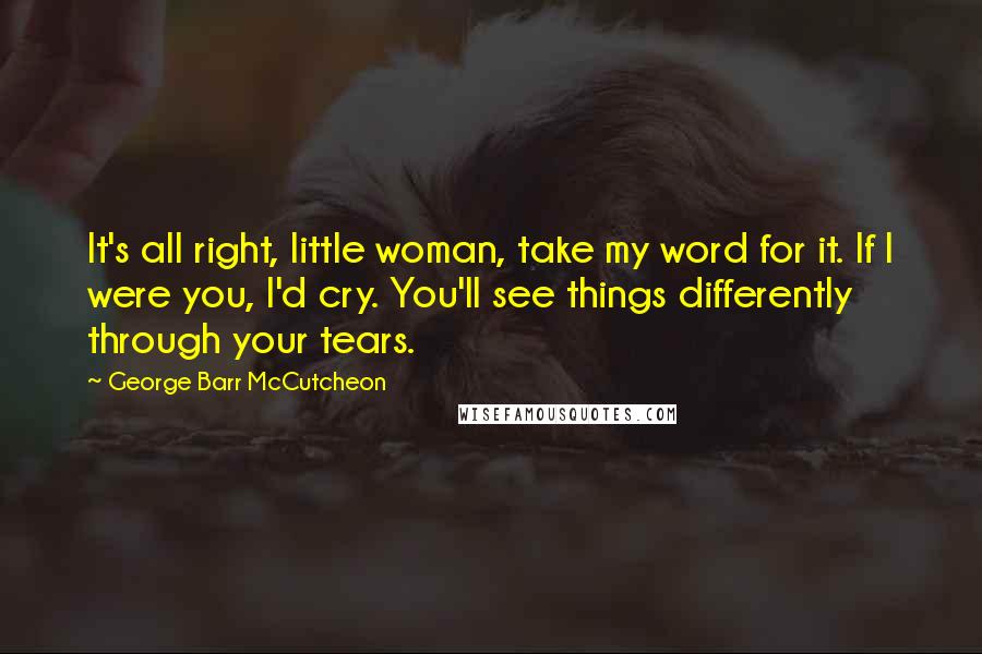 George Barr McCutcheon Quotes: It's all right, little woman, take my word for it. If I were you, I'd cry. You'll see things differently through your tears.