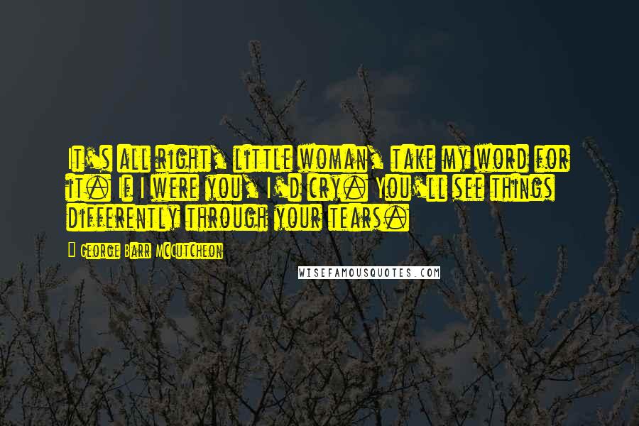 George Barr McCutcheon Quotes: It's all right, little woman, take my word for it. If I were you, I'd cry. You'll see things differently through your tears.