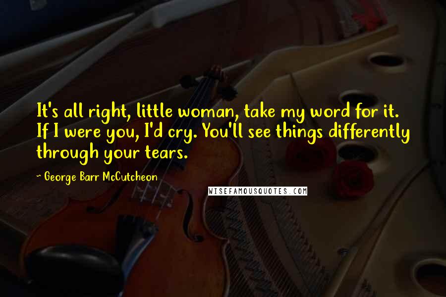 George Barr McCutcheon Quotes: It's all right, little woman, take my word for it. If I were you, I'd cry. You'll see things differently through your tears.