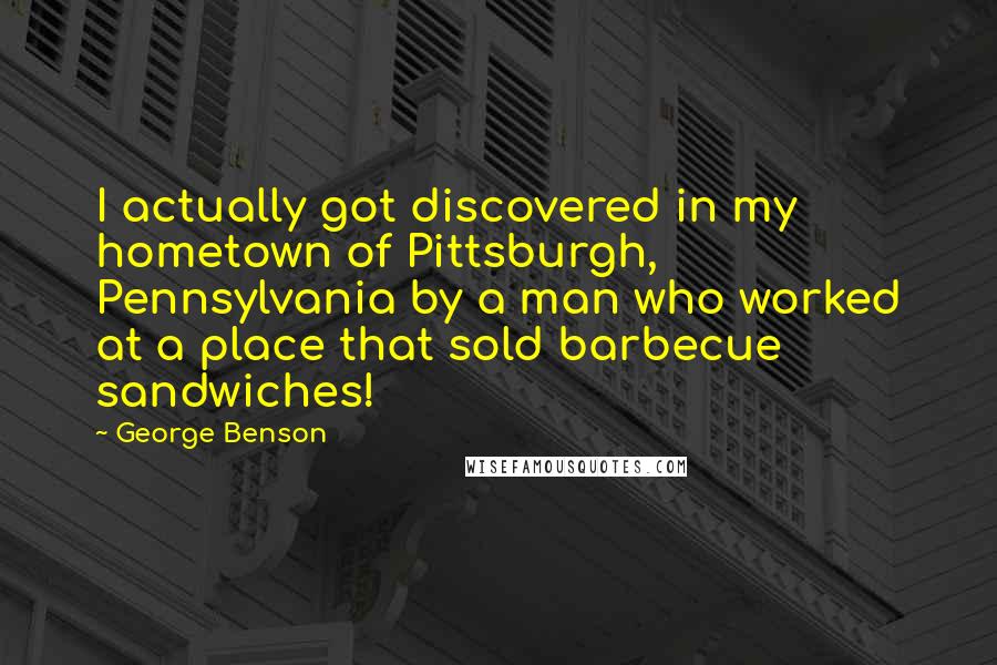 George Benson Quotes: I actually got discovered in my hometown of Pittsburgh, Pennsylvania by a man who worked at a place that sold barbecue sandwiches!