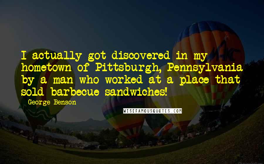 George Benson Quotes: I actually got discovered in my hometown of Pittsburgh, Pennsylvania by a man who worked at a place that sold barbecue sandwiches!