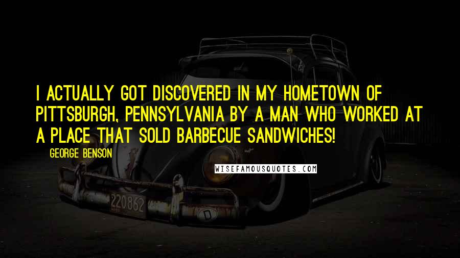 George Benson Quotes: I actually got discovered in my hometown of Pittsburgh, Pennsylvania by a man who worked at a place that sold barbecue sandwiches!