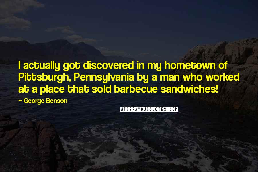 George Benson Quotes: I actually got discovered in my hometown of Pittsburgh, Pennsylvania by a man who worked at a place that sold barbecue sandwiches!