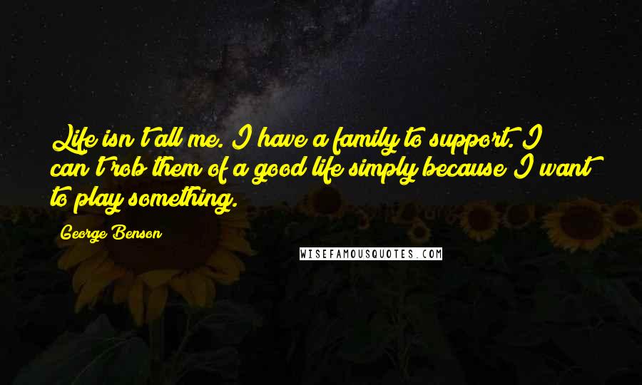 George Benson Quotes: Life isn't all me. I have a family to support. I can't rob them of a good life simply because I want to play something.