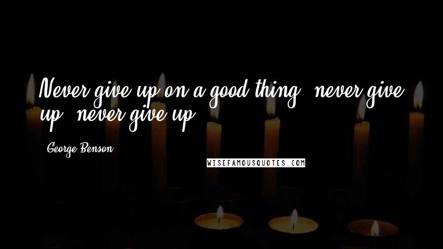 George Benson Quotes: Never give up on a good thing, never give up, never give up!