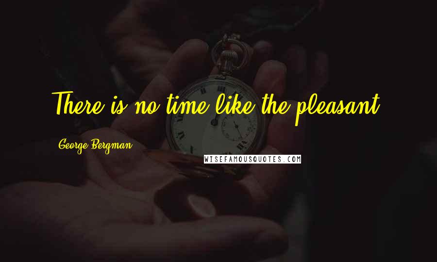 George Bergman Quotes: There is no time like the pleasant.