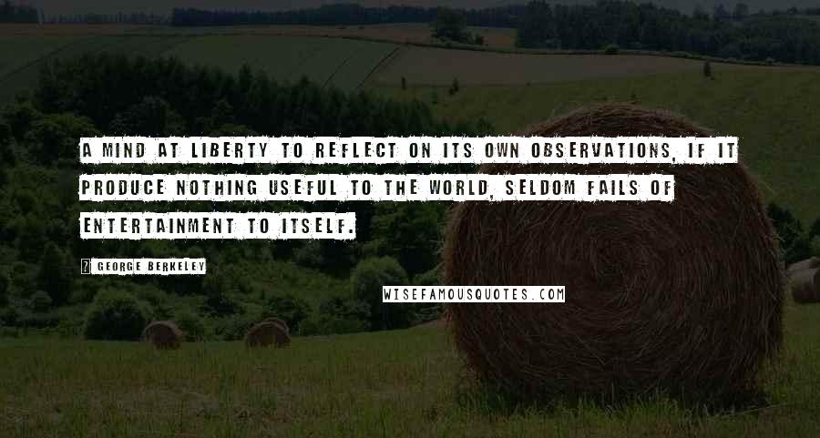 George Berkeley Quotes: A mind at liberty to reflect on its own observations, if it produce nothing useful to the world, seldom fails of entertainment to itself.