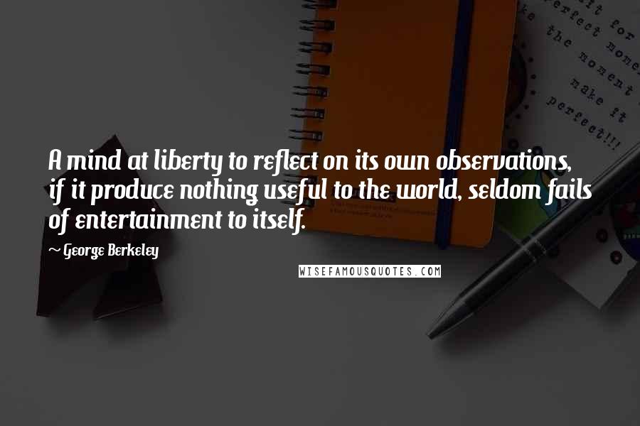 George Berkeley Quotes: A mind at liberty to reflect on its own observations, if it produce nothing useful to the world, seldom fails of entertainment to itself.