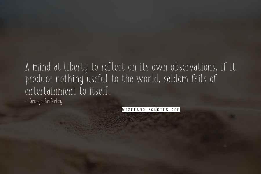 George Berkeley Quotes: A mind at liberty to reflect on its own observations, if it produce nothing useful to the world, seldom fails of entertainment to itself.