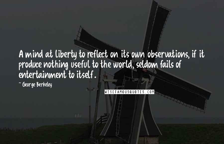 George Berkeley Quotes: A mind at liberty to reflect on its own observations, if it produce nothing useful to the world, seldom fails of entertainment to itself.