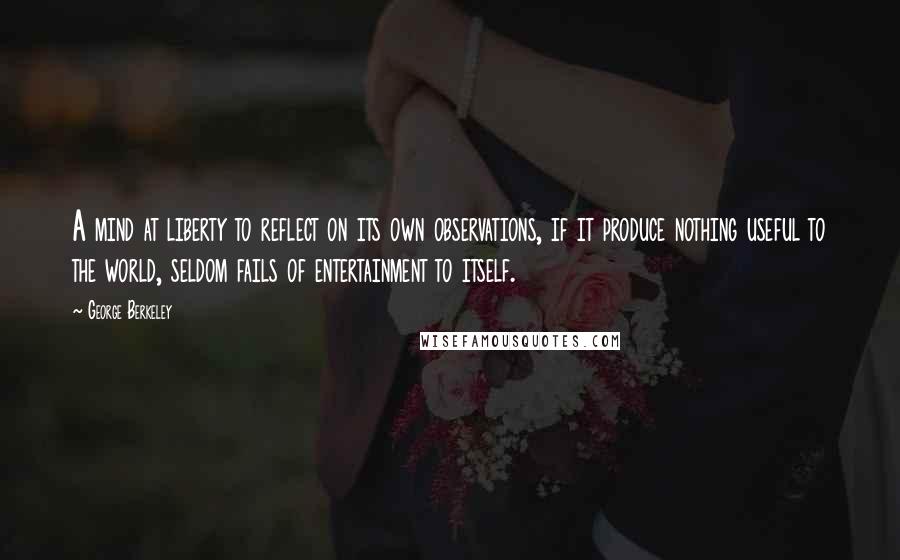 George Berkeley Quotes: A mind at liberty to reflect on its own observations, if it produce nothing useful to the world, seldom fails of entertainment to itself.