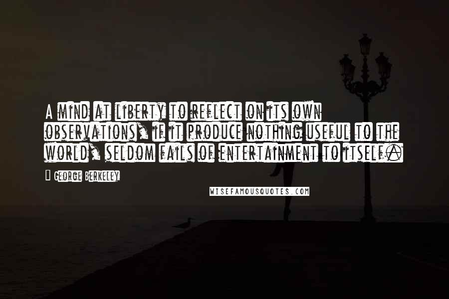 George Berkeley Quotes: A mind at liberty to reflect on its own observations, if it produce nothing useful to the world, seldom fails of entertainment to itself.