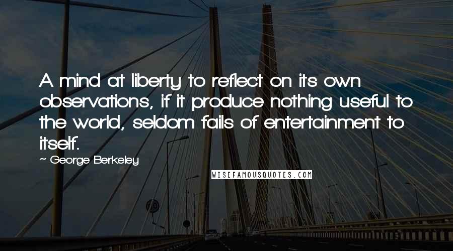 George Berkeley Quotes: A mind at liberty to reflect on its own observations, if it produce nothing useful to the world, seldom fails of entertainment to itself.