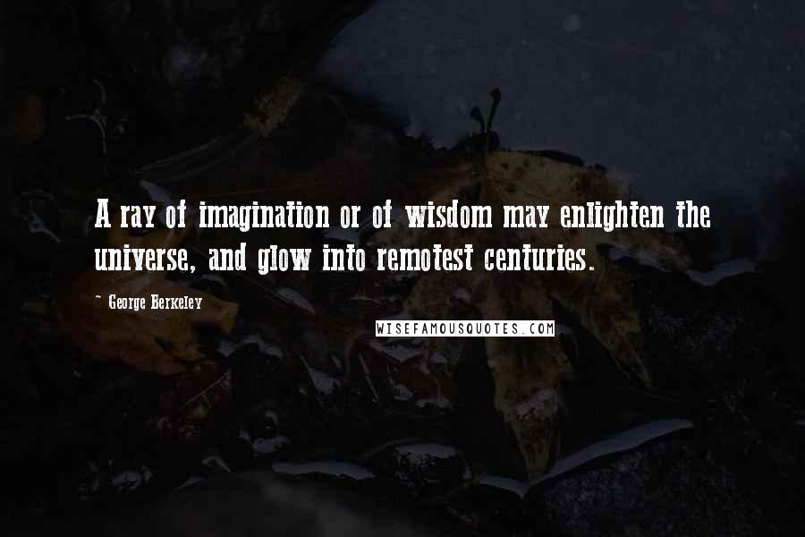 George Berkeley Quotes: A ray of imagination or of wisdom may enlighten the universe, and glow into remotest centuries.