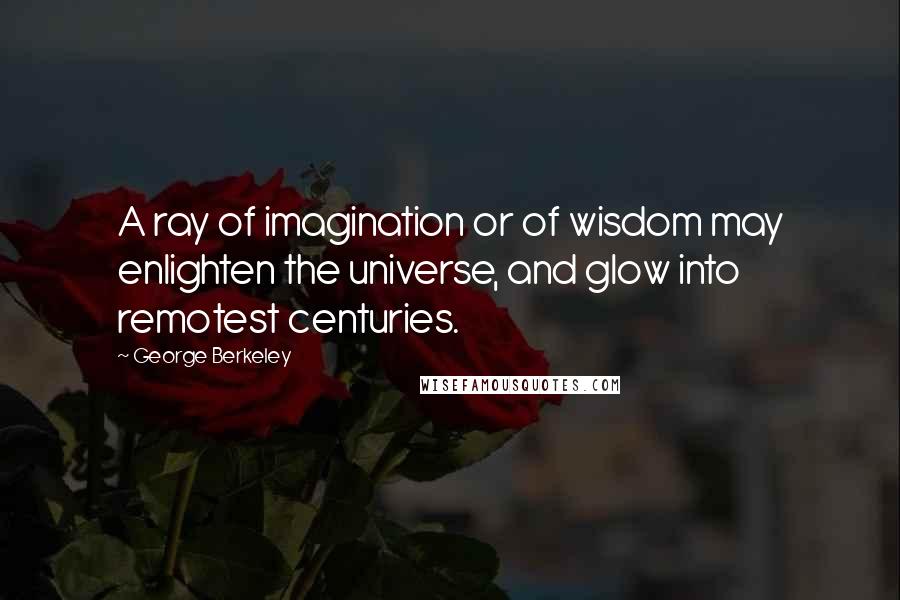 George Berkeley Quotes: A ray of imagination or of wisdom may enlighten the universe, and glow into remotest centuries.