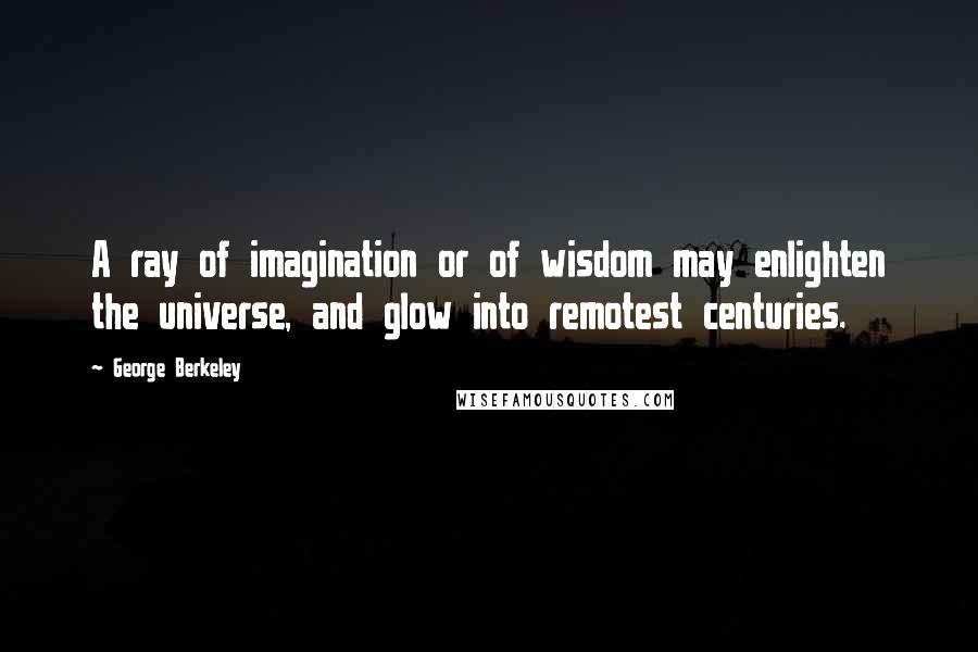 George Berkeley Quotes: A ray of imagination or of wisdom may enlighten the universe, and glow into remotest centuries.