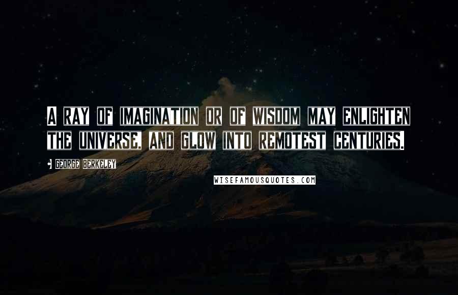 George Berkeley Quotes: A ray of imagination or of wisdom may enlighten the universe, and glow into remotest centuries.