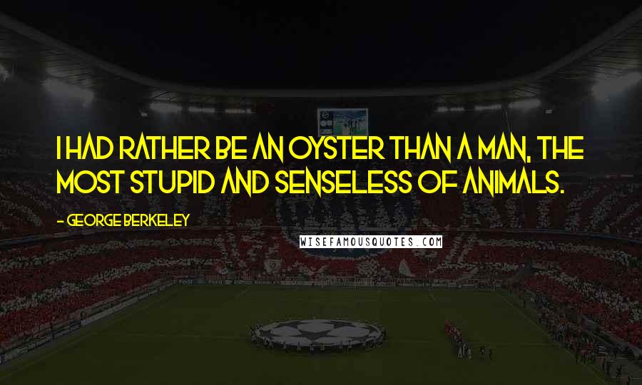 George Berkeley Quotes: I had rather be an oyster than a man, the most stupid and senseless of animals.