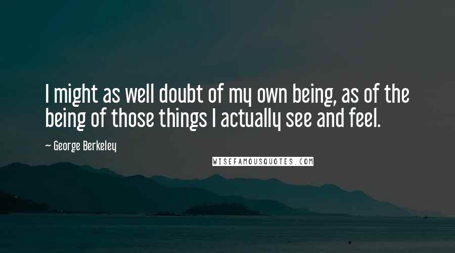 George Berkeley Quotes: I might as well doubt of my own being, as of the being of those things I actually see and feel.