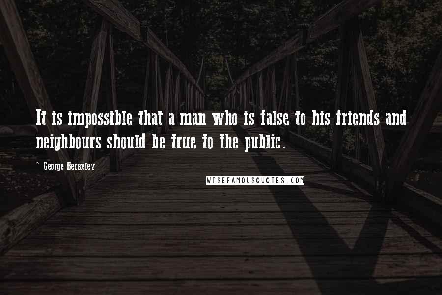 George Berkeley Quotes: It is impossible that a man who is false to his friends and neighbours should be true to the public.