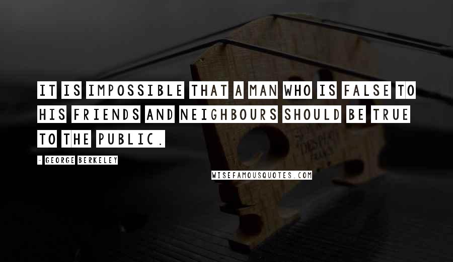 George Berkeley Quotes: It is impossible that a man who is false to his friends and neighbours should be true to the public.