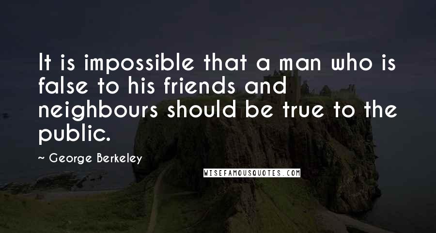 George Berkeley Quotes: It is impossible that a man who is false to his friends and neighbours should be true to the public.