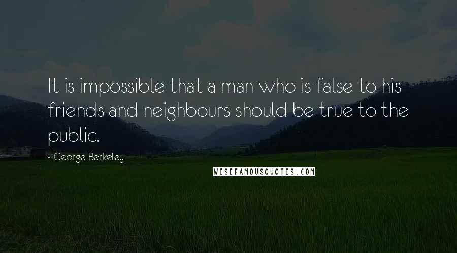 George Berkeley Quotes: It is impossible that a man who is false to his friends and neighbours should be true to the public.