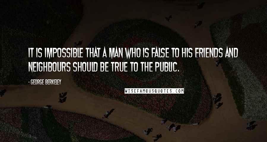 George Berkeley Quotes: It is impossible that a man who is false to his friends and neighbours should be true to the public.