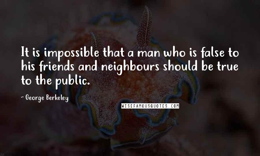 George Berkeley Quotes: It is impossible that a man who is false to his friends and neighbours should be true to the public.