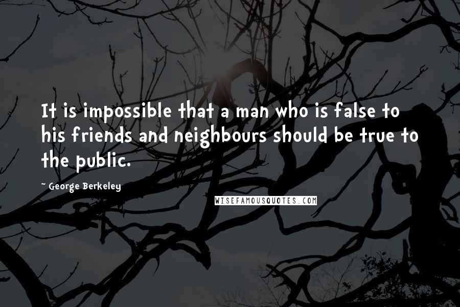 George Berkeley Quotes: It is impossible that a man who is false to his friends and neighbours should be true to the public.