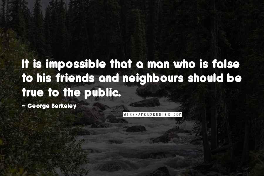 George Berkeley Quotes: It is impossible that a man who is false to his friends and neighbours should be true to the public.