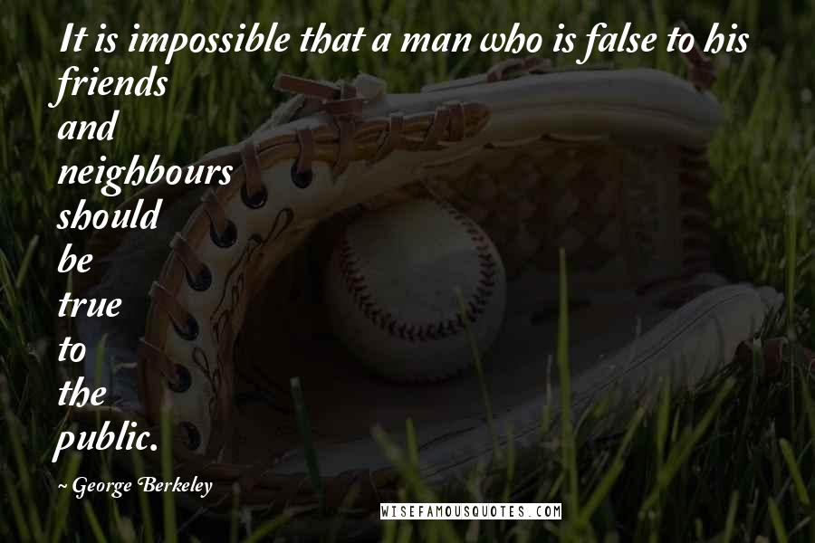 George Berkeley Quotes: It is impossible that a man who is false to his friends and neighbours should be true to the public.