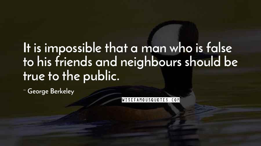 George Berkeley Quotes: It is impossible that a man who is false to his friends and neighbours should be true to the public.