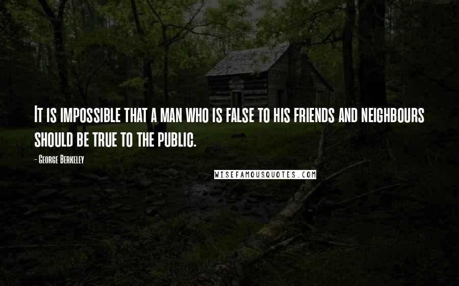 George Berkeley Quotes: It is impossible that a man who is false to his friends and neighbours should be true to the public.