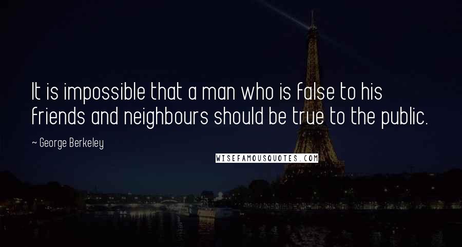 George Berkeley Quotes: It is impossible that a man who is false to his friends and neighbours should be true to the public.