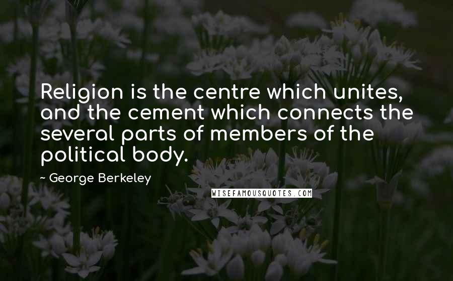 George Berkeley Quotes: Religion is the centre which unites, and the cement which connects the several parts of members of the political body.