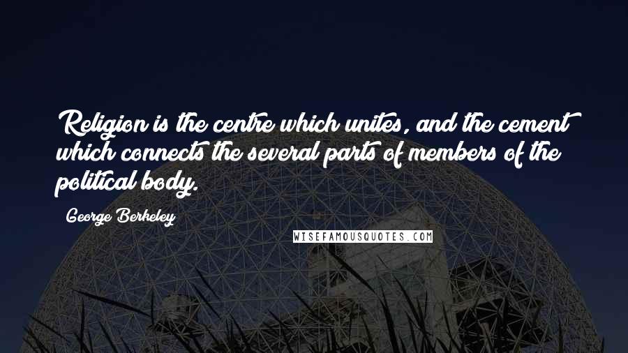 George Berkeley Quotes: Religion is the centre which unites, and the cement which connects the several parts of members of the political body.