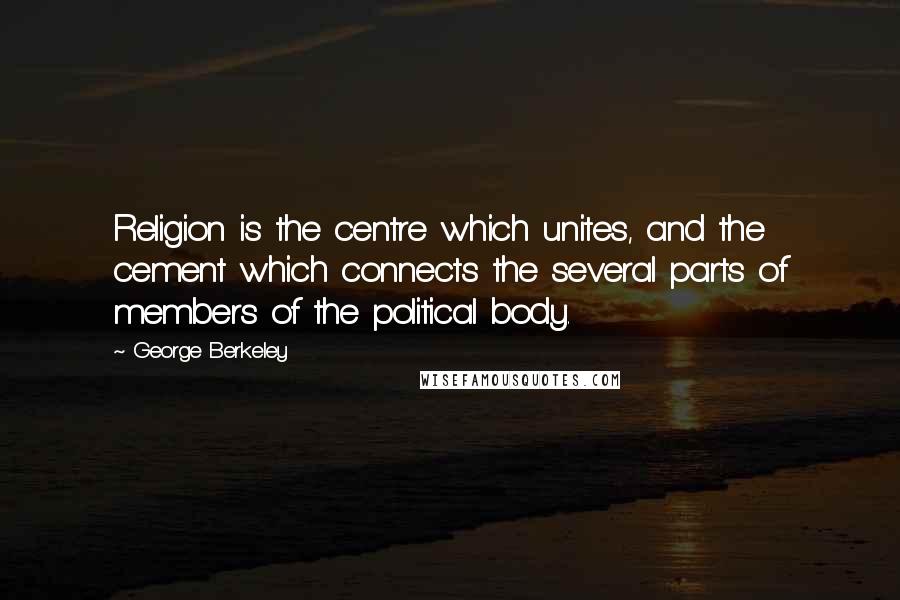 George Berkeley Quotes: Religion is the centre which unites, and the cement which connects the several parts of members of the political body.