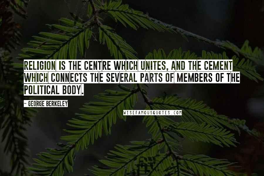 George Berkeley Quotes: Religion is the centre which unites, and the cement which connects the several parts of members of the political body.