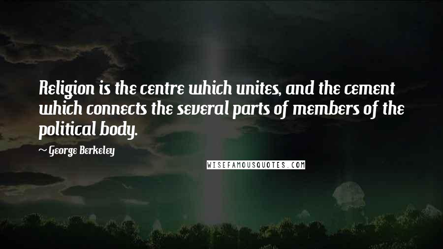 George Berkeley Quotes: Religion is the centre which unites, and the cement which connects the several parts of members of the political body.