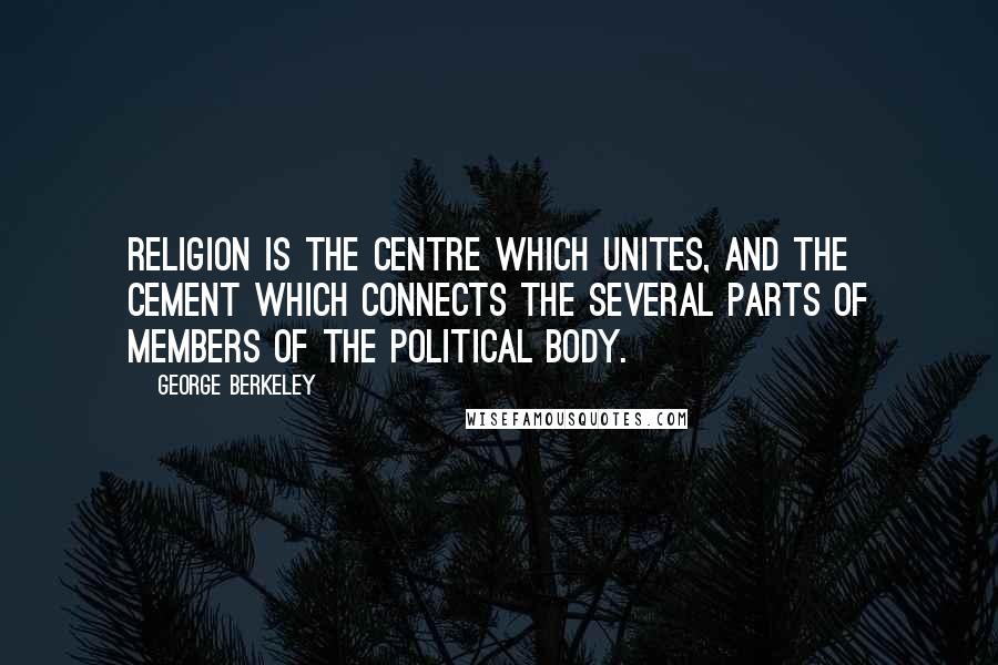 George Berkeley Quotes: Religion is the centre which unites, and the cement which connects the several parts of members of the political body.