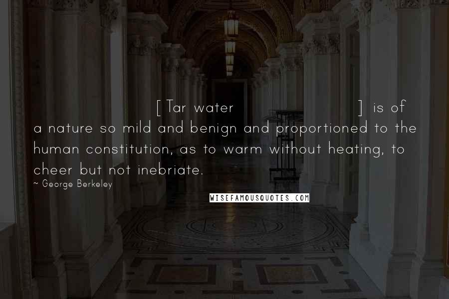 George Berkeley Quotes: [Tar water] is of a nature so mild and benign and proportioned to the human constitution, as to warm without heating, to cheer but not inebriate.