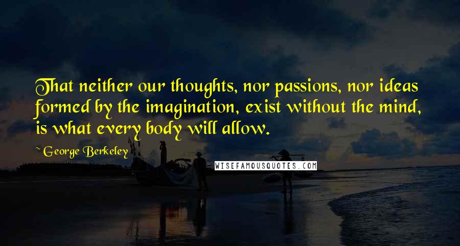 George Berkeley Quotes: That neither our thoughts, nor passions, nor ideas formed by the imagination, exist without the mind, is what every body will allow.