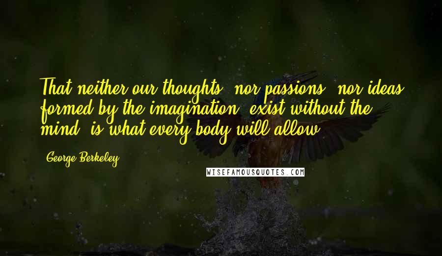 George Berkeley Quotes: That neither our thoughts, nor passions, nor ideas formed by the imagination, exist without the mind, is what every body will allow.