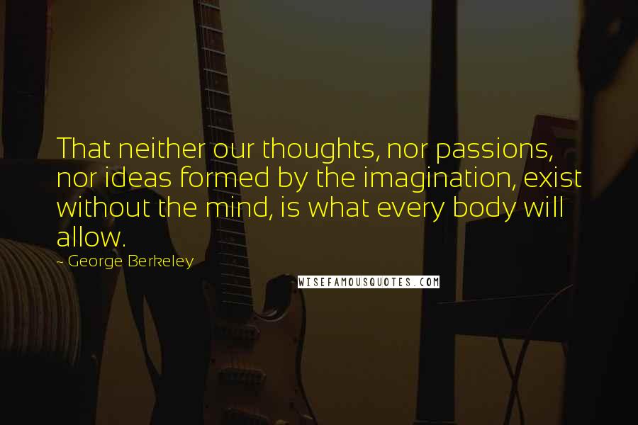 George Berkeley Quotes: That neither our thoughts, nor passions, nor ideas formed by the imagination, exist without the mind, is what every body will allow.