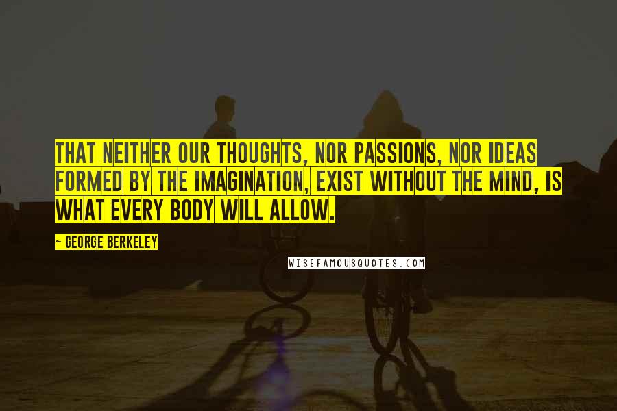 George Berkeley Quotes: That neither our thoughts, nor passions, nor ideas formed by the imagination, exist without the mind, is what every body will allow.